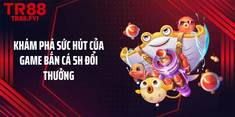 Khám phá sức hút của game bắn cá 5H đổi thưởng